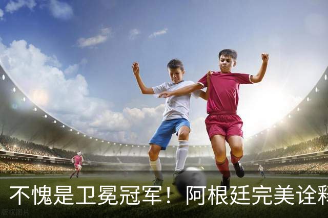 不愧是卫冕冠军！阿根廷完美诠释团队足球 全员发力提前晋级